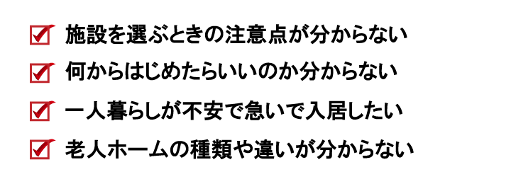 施設を選ぶときの注意点が分からない、何からはじめたらいいのか分からない、一人暮らしが不安で急いで入居したい、別居中の親が心配で老人ホームを探したい
